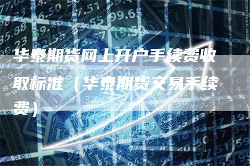 华泰期货网上开户手续费收取标准（华泰期货交易手续费）