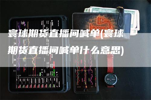寰球期货直播间喊单(寰球期货直播间喊单什么意思)