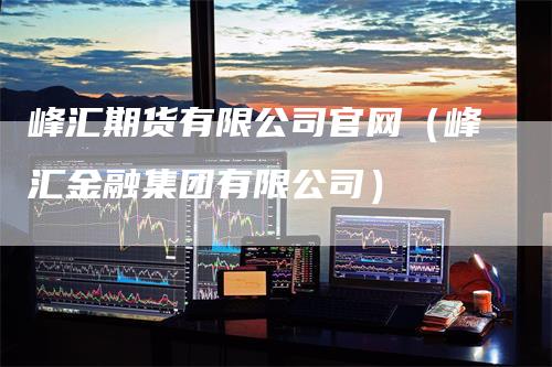 峰汇期货有限公司官网（峰汇金融集团有限公司）