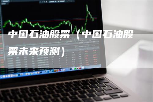 中国石油股票（中国石油股票未来预测）