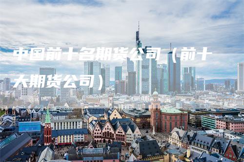 中国前十名期货公司（前十大期货公司）