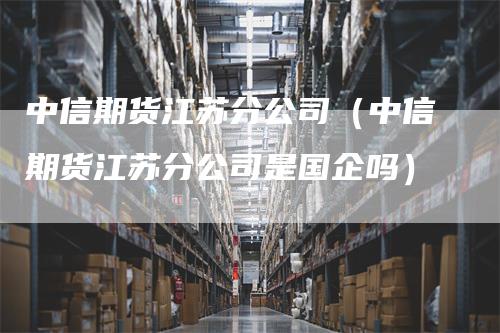 中信期货江苏分公司（中信期货江苏分公司是国企吗）