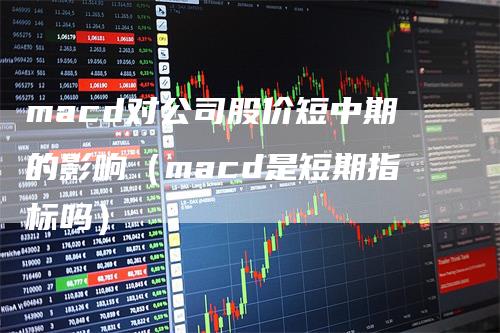 macd对公司股价短中期的影响（macd是短期指标吗）