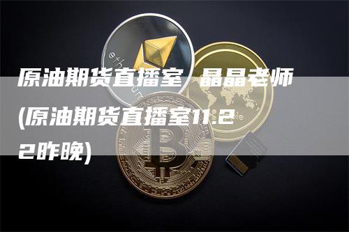 原油期货直播室 晶晶老师(原油期货直播室11.22昨晚)