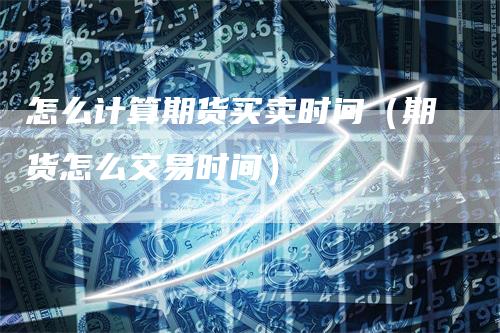 怎么计算期货买卖时间(期货怎么交易时间)