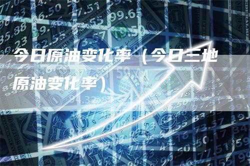 今日原油变化率（今日三地原油变化率）