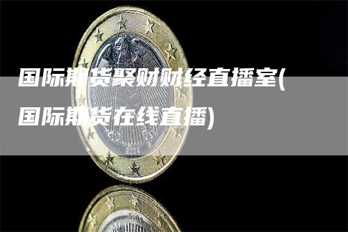 国际期货聚财财经直播室(国际期货在线直播)