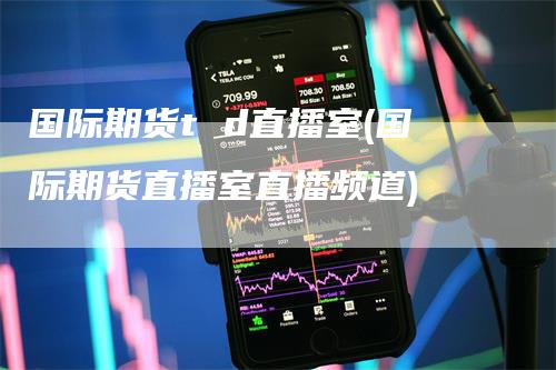 国际期货t d直播室(国际期货直播室直播频道)