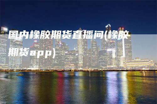 国内橡胶期货直播间(橡胶期货app)