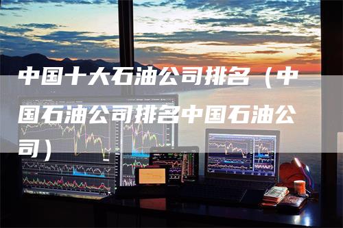 中国十大石油公司排名（中国石油公司排名中国石油公司）