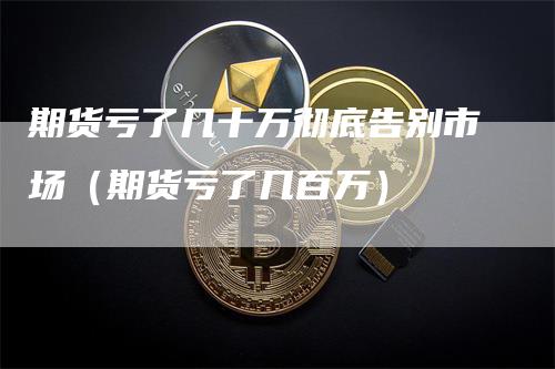 期货亏了几十万彻底告别市场（期货亏了几百万）