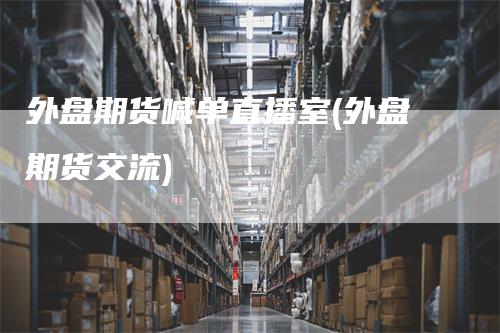 外盘期货喊单直播室(外盘期货交流)