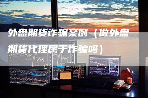 外盘期货诈骗案例（做外盘期货代理属于诈骗吗）