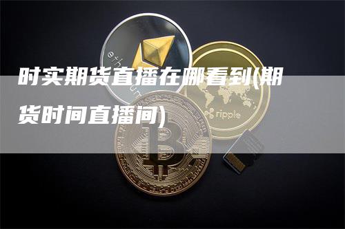时实期货直播在哪看到(期货时间直播间)
