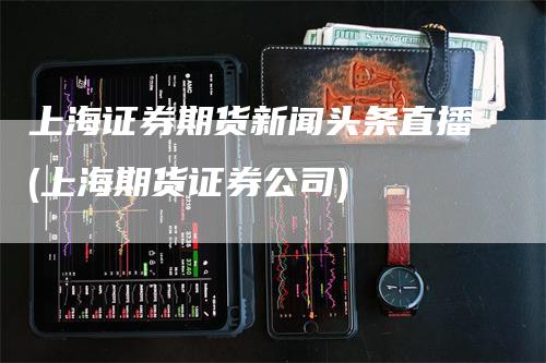 上海证券期货新闻头条直播(上海期货证券公司)