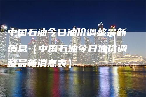 中国石油今日油价调整最新消息（中国石油今日油价调整最新消息表）