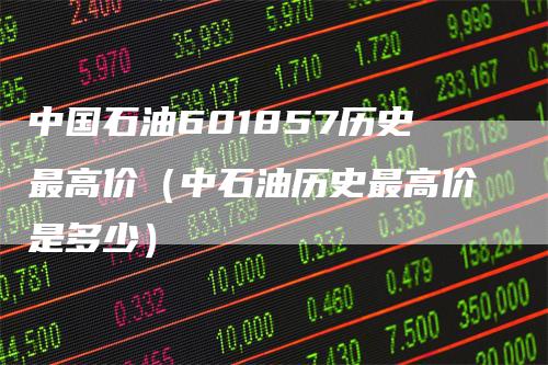 中国石油601857历史最高价（中石油历史最高价是多少）