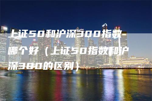 上证50和沪深300指数哪个好（上证50指数和沪深300的区别）