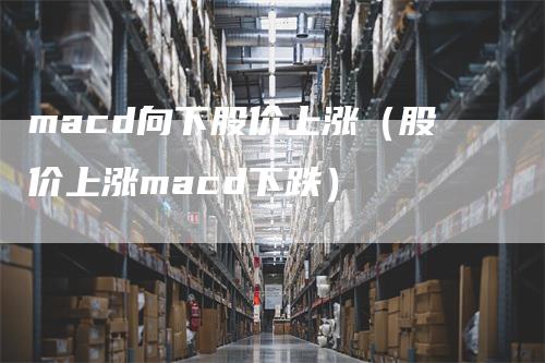 macd向下股价上涨（股价上涨macd下跌）