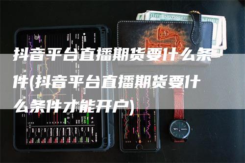 抖音平台直播期货要什么条件(抖音平台直播期货要什么条件才能开户)
