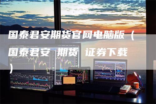 国泰君安期货官网电脑版(国泰君安 期货 证券下载)