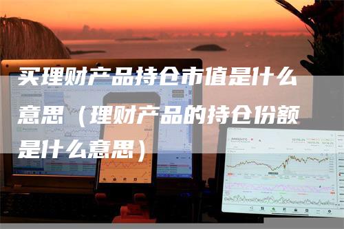 买理财产品持仓市值是什么意思（理财产品的持仓份额是什么意思）