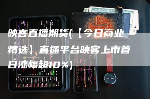 映客直播期货(【今日商业精选】直播平台映客上市首日涨幅超10%)