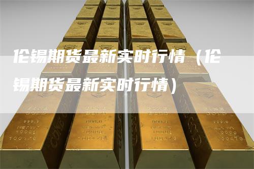 伦锡期货最新实时行情（伦锡期货最新实时行情）