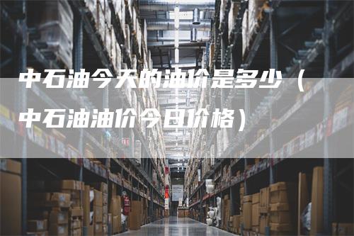中石油今天的油价是多少（中石油油价今日价格）