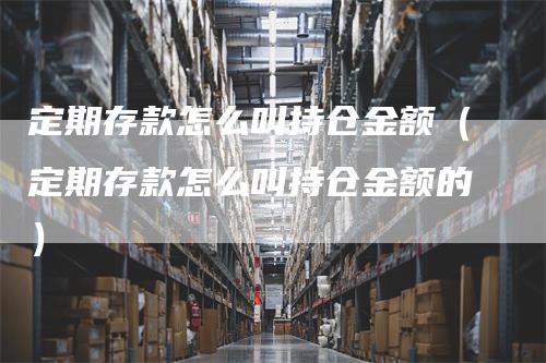 定期存款怎么叫持仓金额（定期存款怎么叫持仓金额的）