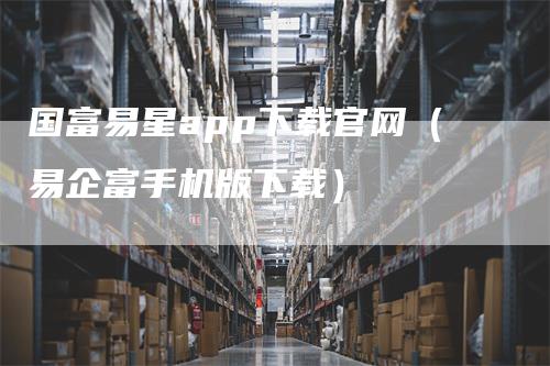 国富易星app下载官网（易企富手机版下载）