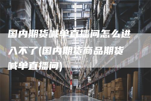 国内期货喊单直播间怎么进入不了(国内期货商品期货喊单直播间)