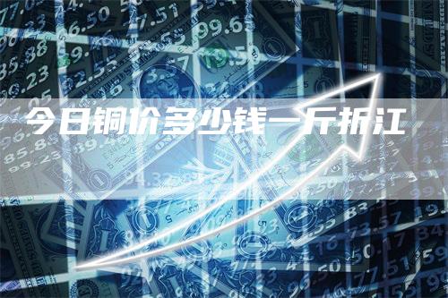 今日铜价多少钱一斤折江