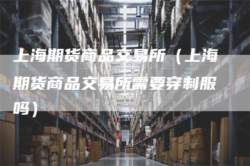 上海期货商品交易所（上海期货商品交易所需要穿制服吗）