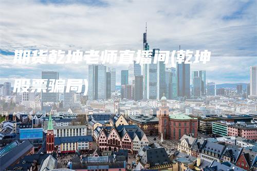 期货乾坤老师直播间(乾坤股票骗局)