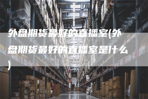 外盘期货最好的直播室(外盘期货最好的直播室是什么)