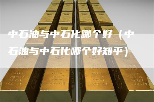 中石油与中石化哪个好（中石油与中石化哪个好知乎）