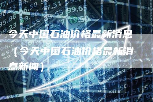 今天中国石油价格最新消息（今天中国石油价格最新消息新闻）
