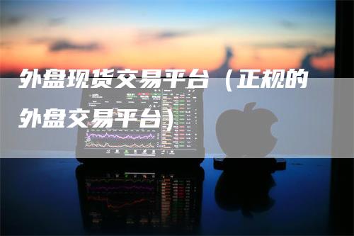 外盘现货交易平台（正规的外盘交易平台）