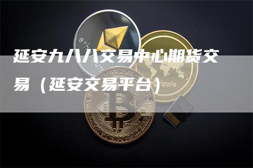 延安九八八交易中心期货交易(延安交易平台)