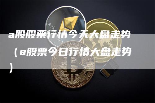 a股股票行情今天大盘走势（a股票今日行情大盘走势）