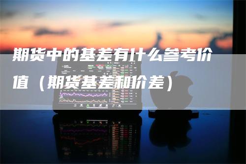 期货中的基差有什么参考价值（期货基差和价差）