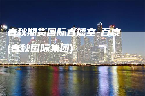 春秋期货国际直播室-百度(春秋国际集团)