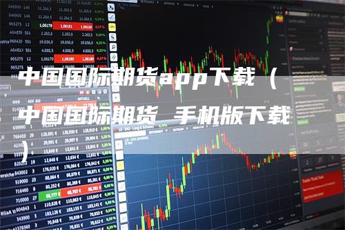 中国国际期货app下载(中国国际期货 手机版下载)
