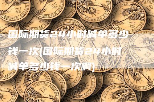 国际期货24小时喊单多少钱一次(国际期货24小时喊单多少钱一次啊)