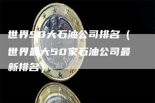 世界50大石油公司排名（世界最大50家石油公司最新排名）