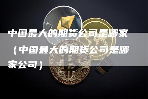 中国最大的期货公司是哪家（中国最大的期货公司是哪家公司）