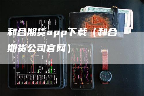 和合期货app下载（和合期货公司官网）