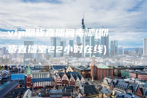 vip期货直播间素卿(期货直播室22小时在线)