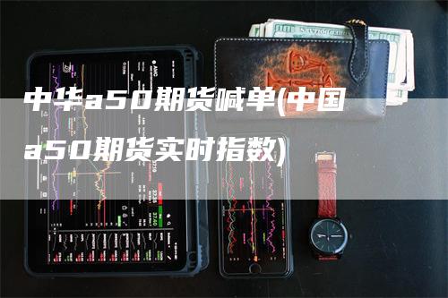 中华a50期货喊单(中国a50期货实时指数)